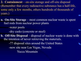2. Containment – on-site storage and off-site disposal
(Remember that every radioactive substance has a half-life,
some only a few months, others hundreds of thousands of
years.)
a. On-Site Storage – most common nuclear waste is spent
fuel rods from nuclear power plants
-water pools
-dry casks (concrete or steel)
b. Off-Site Disposal – disposal of nuclear waste is done with
the intention of never retrieving the materials.
-77 disposal sites around the United States
-new site near Las Vegas, Nevada
Yucca Mountain
 