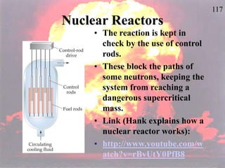 117
Nuclear Reactors
• The reaction is kept in
check by the use of control
rods.
• These block the paths of
some neutrons, keeping the
system from reaching a
dangerous supercritical
mass.
• Link (Hank explains how a
nuclear reactor works):
• http://www.youtube.com/w
atch?v=rBvUtY0PfB8
 