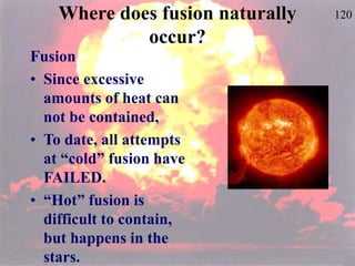 120
Where does fusion naturally
occur?
Fusion
• Since excessive
amounts of heat can
not be contained,
• To date, all attempts
at “cold” fusion have
FAILED.
• “Hot” fusion is
difficult to contain,
but happens in the
stars.
 