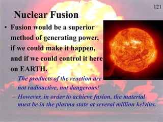 121
Nuclear Fusion
• Fusion would be a superior
method of generating power,
if we could make it happen,
and if we could control it here
on EARTH.
– The products of the reaction are
not radioactive, not dangerous!
– However, in order to achieve fusion, the material
must be in the plasma state at several million kelvins.
 