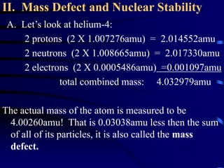 II. Mass Defect and Nuclear Stability
A. Let’s look at helium-4:
2 protons (2 X 1.007276amu) = 2.014552amu
2 neutrons (2 X 1.008665amu) = 2.017330amu
2 electrons (2 X 0.0005486amu) =0.001097amu
total combined mass: 4.032979amu
The actual mass of the atom is measured to be
4.00260amu! That is 0.03038amu less then the sum
of all of its particles, it is also called the mass
defect.
 