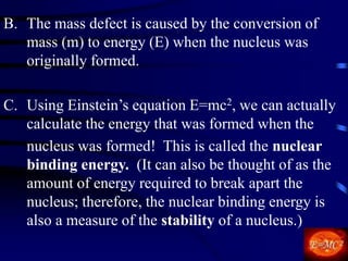 B. The mass defect is caused by the conversion of
mass (m) to energy (E) when the nucleus was
originally formed.
C. Using Einstein’s equation E=mc2, we can actually
calculate the energy that was formed when the
nucleus was formed! This is called the nuclear
binding energy. (It can also be thought of as the
amount of energy required to break apart the
nucleus; therefore, the nuclear binding energy is
also a measure of the stability of a nucleus.)
 
