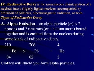 IV. Radioactive Decay is the spontaneous disintegration of a
nucleus into a slightly lighter nucleus, accompanied by
emission of particles, electromagnetic radiation, or both.
Types of Radioactive Decay
A. Alpha Emission – an alpha particle () is 2
protons and 2 neutrons (or a helium atom) bound
together and is emitted from the nucleus during
some kinds of radioactive decay.
210 206 4
Po  Pb + He
84 82 2
Clothes will shield you form alpha particles.
 