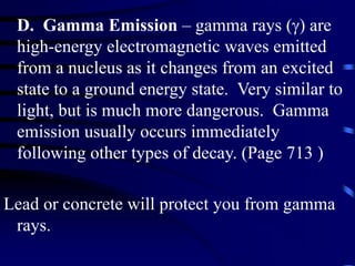 D. Gamma Emission – gamma rays () are
high-energy electromagnetic waves emitted
from a nucleus as it changes from an excited
state to a ground energy state. Very similar to
light, but is much more dangerous. Gamma
emission usually occurs immediately
following other types of decay. (Page 713 )
Lead or concrete will protect you from gamma
rays.
 