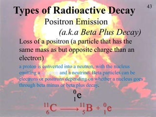 43
Types of Radioactive Decay
Positron Emission
(a.k.a Beta Plus Decay)
Loss of a positron (a particle that has the
same mass as but opposite charge than an
electron)
a proton is converted into a neutron, with the nucleus
emitting a positron and a neutrino. Beta particles can be
electrons or positrons depending on whether a nucleus goes
through beta minus or beta plus decay.
e
0
1
C
11
6
 B
11
5
+ e
0
1
 