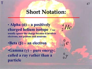 47
Short Notation:
e
0
1

He
4
2
• Alpha (ά) – a positively
charged helium isotope - we
usually ignore the charge because it involves
electrons, not protons and neutrons
•Beta (β) – an electron
•Gamma (γ) – pure energy;
called a ray rather than a
particle

0
0
T
 