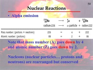 50
Nuclear Reactions
• Alpha emission
Note that mass number (A) goes down by 4
and atomic number (Z) goes down by 2.
Nucleons (nuclear particles… protons and
neutrons) are rearranged but conserved
 