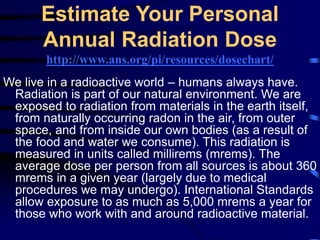 Estimate Your Personal
Annual Radiation Dose
http://www.ans.org/pi/resources/dosechart/
We live in a radioactive world – humans always have.
Radiation is part of our natural environment. We are
exposed to radiation from materials in the earth itself,
from naturally occurring radon in the air, from outer
space, and from inside our own bodies (as a result of
the food and water we consume). This radiation is
measured in units called millirems (mrems). The
average dose per person from all sources is about 360
mrems in a given year (largely due to medical
procedures we may undergo). International Standards
allow exposure to as much as 5,000 mrems a year for
those who work with and around radioactive material.
 