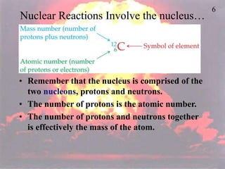 6
Nuclear Reactions Involve the nucleus…
• Remember that the nucleus is comprised of the
two nucleons, protons and neutrons.
• The number of protons is the atomic number.
• The number of protons and neutrons together
is effectively the mass of the atom.
 