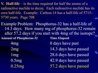 V. Half-life – is the time required for half the atoms of a
radioactive nuclide to decay. Each radioactive nuclide has its
own half-life. Example: Carbon-14 has a half-life of 5715-
5730 years. Page 708
Example Problem: Phosphorus-32 has a half-life of
14.3 days. How many mg of phosphorus-32 remain
after 57.2 days if you start with 4mg of the isotope?
Amount of Phosphorus-32 Time Elapsed
4mg 0 days have past
2mg 14.3 days have passed
1mg 28.6 days have passed
0.5mg 42.9 days have passed
0.25mg 57.2 days have passed
 