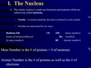 I. The Nucleus
A. The atomic nucleus is made up of protons and neutrons which are
collectively called nucleons.
– Nuclide – in nuclear chemistry the atom is referred to as the nuclide.
– Nuclides are represented by two ways:
Radium-228 OR 228 (mass number)
(name of element followed Ra (symbol)
by mass number) 88 (atomic number)
Mass Number is the # of protons + # of neutrons
Atomic Number is the # of protons as well as the # of
electrons
 
