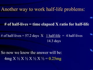 Another way to work half-life problems:
# of half-lives = time elapsed X ratio for half-life
# of half-lives = 57.2 days X 1 half-life = 4 half-lives
14.3 days
So now we know the answer will be:
4mg X ½ X ½ X ½ X ½ = 0.25mg
 