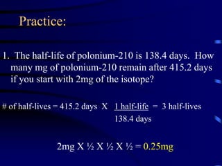 Practice:
1. The half-life of polonium-210 is 138.4 days. How
many mg of polonium-210 remain after 415.2 days
if you start with 2mg of the isotope?
# of half-lives = 415.2 days X 1 half-life = 3 half-lives
138.4 days
2mg X ½ X ½ X ½ = 0.25mg
 