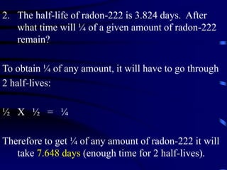 2. The half-life of radon-222 is 3.824 days. After
what time will ¼ of a given amount of radon-222
remain?
To obtain ¼ of any amount, it will have to go through
2 half-lives:
½ X ½ = ¼
Therefore to get ¼ of any amount of radon-222 it will
take 7.648 days (enough time for 2 half-lives).
 