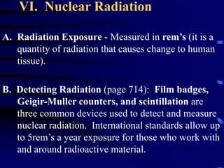 VI. Nuclear Radiation
A. Radiation Exposure - Measured in rem’s (it is a
quantity of radiation that causes change to human
tissue).
B. Detecting Radiation (page 714): Film badges,
Geigir-Muller counters, and scintillation are
three common devices used to detect and measure
nuclear radiation. International standards allow up
to 5rem’s a year exposure for those who work with
and around radioactive material.
 