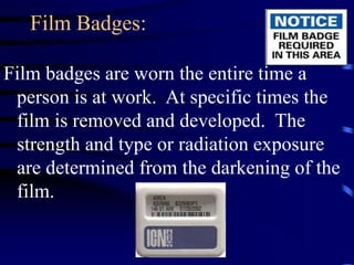 Film Badges:
Film badges are worn the entire time a
person is at work. At specific times the
film is removed and developed. The
strength and type or radiation exposure
are determined from the darkening of the
film.
 