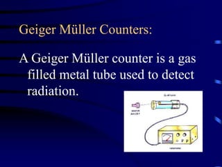 Geiger Müller Counters:
A Geiger Müller counter is a gas
filled metal tube used to detect
radiation.
 