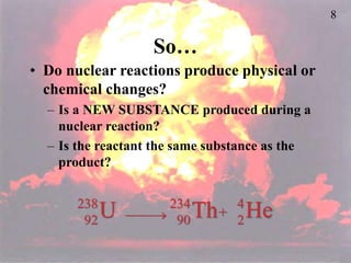 8
So…
• Do nuclear reactions produce physical or
chemical changes?
– Is a NEW SUBSTANCE produced during a
nuclear reaction?
– Is the reactant the same substance as the
product?
U
238
92  Th
234
90
He
4
2
+
 