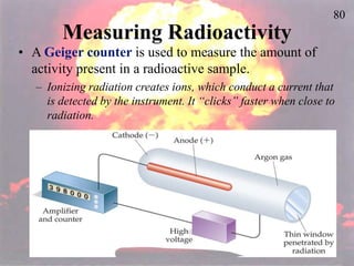 80
Measuring Radioactivity
• A Geiger counter is used to measure the amount of
activity present in a radioactive sample.
– Ionizing radiation creates ions, which conduct a current that
is detected by the instrument. It “clicks” faster when close to
radiation.
 
