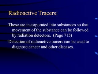 Radioactive Tracers:
These are incorporated into substances so that
movement of the substance can be followed
by radiation detectors. (Page 715)
Detection of radioactive tracers can be used to
diagnose cancer and other diseases.
 