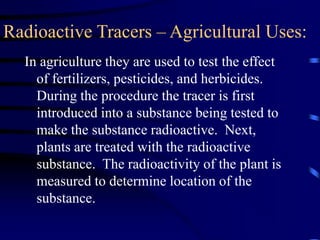 Radioactive Tracers – Agricultural Uses:
In agriculture they are used to test the effect
of fertilizers, pesticides, and herbicides.
During the procedure the tracer is first
introduced into a substance being tested to
make the substance radioactive. Next,
plants are treated with the radioactive
substance. The radioactivity of the plant is
measured to determine location of the
substance.
 