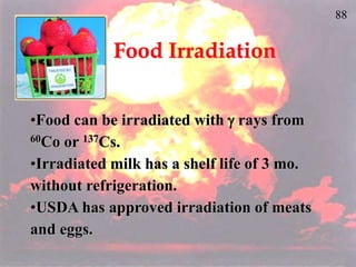 88
Food Irradiation
•Food can be irradiated with  rays from
60Co or 137Cs.
•Irradiated milk has a shelf life of 3 mo.
without refrigeration.
•USDA has approved irradiation of meats
and eggs.
 