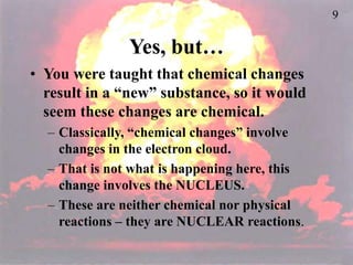 9
Yes, but…
• You were taught that chemical changes
result in a “new” substance, so it would
seem these changes are chemical.
– Classically, “chemical changes” involve
changes in the electron cloud.
– That is not what is happening here, this
change involves the NUCLEUS.
– These are neither chemical nor physical
reactions – they are NUCLEAR reactions.
 