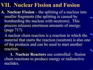 VII. Nuclear Fission and Fusion
A. Nuclear Fission – the splitting of a nucleus into
smaller fragments (the splitting is caused by
bombarding the nucleus with neutrons). This
process releases enormous amounts of energy.
(page 717)
A nuclear chain reaction is a reaction in which the
material that starts the reaction (neutron) is also one
of the products and can be used to start another
reaction.
1. Nuclear Reactors use controlled – fission
chain reactions to produce energy or radioactive
nuclides.
 