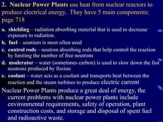 2. Nuclear Power Plants use heat from nuclear reactors to
produce electrical energy. They have 5 main components:
page 718
a. shielding – radiation absorbing material that is used to decrease
exposure to radiation.
b. fuel – uranium is most often used
c. control rods – neutron absorbing rods that help control the reaction
by limiting the number of free neutrons
d. moderator – water (sometimes carbon) is used to slow down the fast
neutrons produced by fission
e. coolant – water acts as a coolant and transports heat between the
reaction and the steam turbines to produce electric current
Nuclear Power Plants produce a great deal of energy, the
current problems with nuclear power plants include
environmental requirements, safety of operation, plant
construction costs, and storage and disposal of spent fuel
and radioactive waste.
 