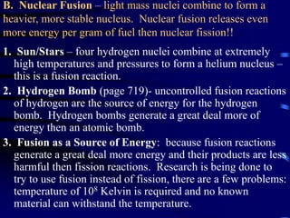 B. Nuclear Fusion – light mass nuclei combine to form a
heavier, more stable nucleus. Nuclear fusion releases even
more energy per gram of fuel then nuclear fission!!
1. Sun/Stars – four hydrogen nuclei combine at extremely
high temperatures and pressures to form a helium nucleus –
this is a fusion reaction.
2. Hydrogen Bomb (page 719)- uncontrolled fusion reactions
of hydrogen are the source of energy for the hydrogen
bomb. Hydrogen bombs generate a great deal more of
energy then an atomic bomb.
3. Fusion as a Source of Energy: because fusion reactions
generate a great deal more energy and their products are less
harmful then fission reactions. Research is being done to
try to use fusion instead of fission, there are a few problems:
temperature of 108 Kelvin is required and no known
material can withstand the temperature.
 