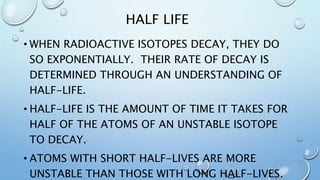HALF LIFE
• WHEN RADIOACTIVE ISOTOPES DECAY, THEY DO
SO EXPONENTIALLY. THEIR RATE OF DECAY IS
DETERMINED THROUGH AN UNDERSTANDING OF
HALF-LIFE.
• HALF-LIFE IS THE AMOUNT OF TIME IT TAKES FOR
HALF OF THE ATOMS OF AN UNSTABLE ISOTOPE
TO DECAY.
• ATOMS WITH SHORT HALF-LIVES ARE MORE
UNSTABLE THAN THOSE WITH LONG HALF-LIVES.
 