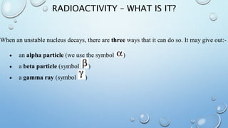 RADIOACTIVITY – WHAT IS IT?
When an unstable nucleus decays, there are three ways that it can do so. It may give out:-
 an alpha particle (we use the symbol )
 a beta particle (symbol )
 a gamma ray (symbol )
 