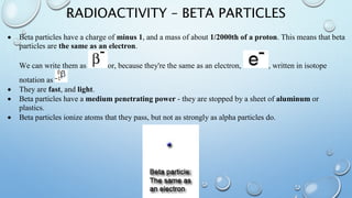 RADIOACTIVITY – BETA PARTICLES
 Beta particles have a charge of minus 1, and a mass of about 1/2000th of a proton. This means that beta
particles are the same as an electron.
We can write them as or, because they're the same as an electron, , written in isotope
notation as
 They are fast, and light.
 Beta particles have a medium penetrating power - they are stopped by a sheet of aluminum or
plastics.
 Beta particles ionize atoms that they pass, but not as strongly as alpha particles do.
 