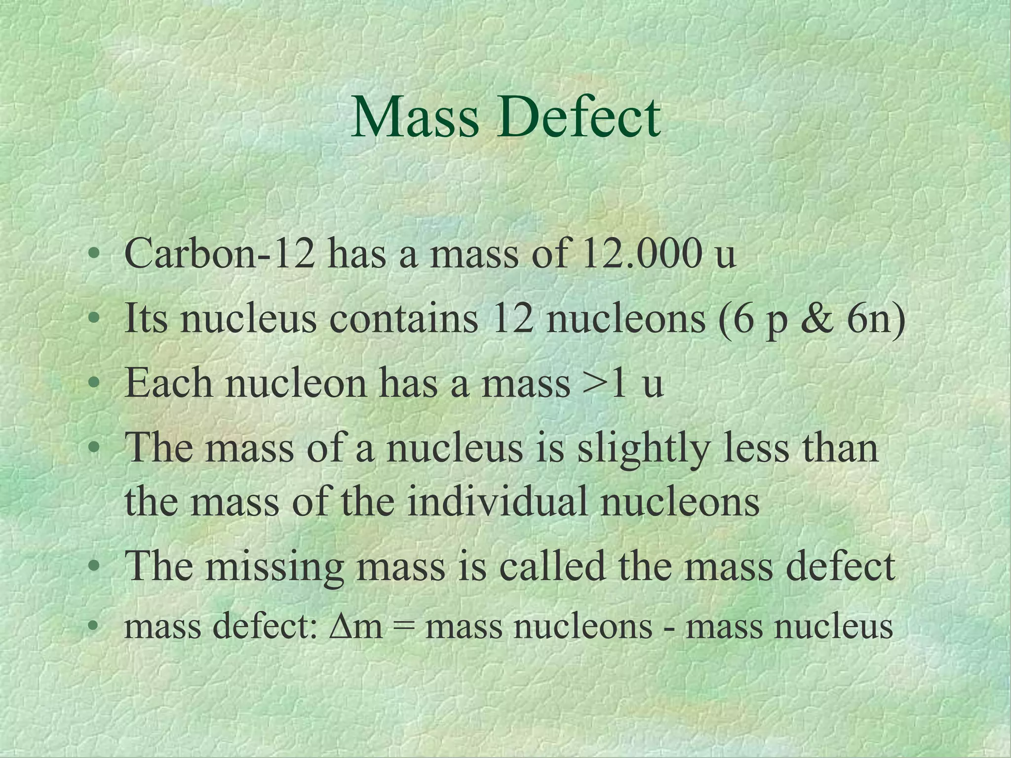 Mass Defect
• Carbon-12 has a mass of 12.000 u
• Its nucleus contains 12 nucleons (6 p & 6n)
• Each nucleon has a mass >1 u
• The mass of a nucleus is slightly less than
the mass of the individual nucleons
• The missing mass is called the mass defect
• mass defect:m = mass nucleons - mass nucleus
 