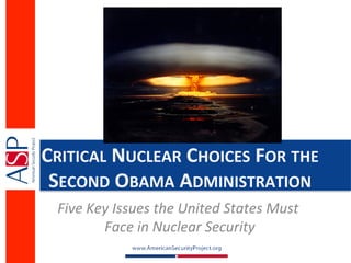 CRITICAL	
  NUCLEAR	
  CHOICES	
  FOR	
  THE	
  
 SECOND	
  OBAMA	
  ADMINISTRATION	
  
  Five	
  Key	
  Issues	
  the	
  United	
  States	
  Must	
  
            Face	
  in	
  Nuclear	
  Security   	
  
 