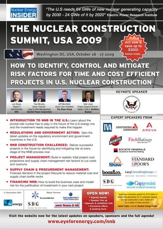 "The U.S needs 64 GWe of new nuclear generating capacity
                                           by 2030 - 24 GWe of it by 2020" Electric Power Research Institute


       the nUclear conStrUction
       SUmmit, USa 2009                                                                                                   Act now &
                                                                                                                          save up to
                                                                                                                            $300!
                                 Washington DC, USA, October 26 - 27 2009                                                  Details inside...




       how to identifY, control and mitigate
       riSk factorS for time and coSt efficient
       projectS in U.S. nUclear conStrUction
                                                                                                                  KEyNotE SPEAKEr


        Luis Reyes,             Paul Murphy,           Jeff Merrifield,              Dale Lloyd,
         Region II            Senior Counsel -      Senior Vice President,   Project Support Director -
       Administrator,    Legal & Risk Management,     The Shaw Group         Vogtle 3 and 4, Southern
           NRC          Bechtel Power Corporation                                     Nuclear

                                                                                                             ExPErt SPEAKErS from
  • introdUction to nnB in the U.S.:	Learn	about	the	
      pivotal	role	nuclear	has	to	play	in	the	future	of	the	U.S	energy	mix	
      and	the	investment	needs	required	to	make	this	happen
  • regUlationS and government action:		Gain	the	
      latest	updates	on	the	regulatory	environment	and	government	
      incentives	in	the	U.S.
  • nnB conStrUction challengeS:		Deliver	successful	
      projects	in	the	future	by	identifying	and	mitigating	risk	at	every		
      stage	of	the	NNB	process	now
  • project management:	Build	in	realistic	total	project	cost	
      projections	and	supply	chain	management	risk	factors	to	cut	costs	
      and	overruns
  • SUpplY chain & procUrement management:
      Forecast	demand	in	the	project	lifecycle	to	reduce	material	cost	and	
      supply	chain	bottle	necks
  • financing nnB:	How	to	build	the	business	case	and	model	
      risk	for	the	justification	of	investment	in	your	next	project




                                                                                                            “
In	Association	With:
         energy
                                           Media	Partners:
                                                                                        open now!                 “Seventeen companies applied for $122 billion of
                                                                                         • Agenda details         federal loan guarantees for 21 proposed reactors.
                                                                                         • Speaker line up            Nuclear construction is not a matter of if.
                                                                                    • Sponsor & exhibition info             It’s a matter of when and how.”
         energy                                                                                                   James Taylor, Director, Nuclear Energy Insider
                                                                                        • Exclusive offers
                                                                                          & booking form


     visit the website now for the latest updates on speakers, sponsors and the full agenda!
                                             www.eyeforenergy.com/nnb
 