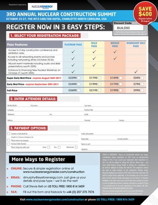 Researched & Organized by:

                                                                                                                                                                             SAVE
3Rd ANNUAL NUCLEAR CONSTRUCTION SUMMIT                                                                                                                                       $400
OCTObER 25-27, ThE RITz-CARLTON hOTEL, ChARLOTTE NORTh CAROLINA, USA                                                                                                         Register before
                                                                                                                                                                               26 August
                                                                                                                                    Discount Code:

REGISTER NOW IN 3 EASy STEpS:                                                                                                             BUILD50
                                                                                                                                       This is your unique discount code, use it
                                                                                                                                     online or via this form to get an extra $50 off
    1. SELECT YOUR REGISTRATION PACKAGE:

                                                                                                           GOLD                BRONZE                    WORKSHOP ONLY
Pass Features                                                               PLATINUM PASS
                                                                                                           PASS                 PASS                         PASS
 Access to 2-day construction conference and
 exhibition area                                                                                                                 
 Access to all networking events and lunches
 including networking drinks (October 25-26)                                                                                     
 All post event materials including audio and slide
 presentations (worth $595)                                                                                
 Entrance to Financing New Nuclear Workshop on
 October 27 (worth $995)                                                                                                                                            
Super Early Bird Price - expires August 26th 2011                              $2290                     $1795                $1595                                 $595

Early Bird Price - expires September 30th 2011                                 $2490                     $1995                $1795                                 $795

Full Price                                                                     $2690                     $2195                $1995                                 $995


    2. ENTER ATTENDEE DETAILS:
Mr/Mrs/Ms/Dr:                            First name:                                           Last name:

Company:                                                                                       Position/Title:

Telephone:                                                    Fax:                             Email:

Address:                                                                                       Postcode:                                     Country:



    3. PAYMENT OPTIONS:
     I enclose a check/draft for:                                                         Credit card number:
     (Payable to FC Business Intelligence Ltd)
                                                                                          Expiry date:                                    Security number:
     Please invoice my company:
     Purchase Order Number:                                                               Name on card:
     Please charge my credit card:                     Amex          Visa    Mastercard
                                                                                          Signature:

                                                                                                                  TERMS & CONDITIONS Places are transferable without any charge.
                                                                                                                  Cancellations before September 25, 2011 incur an administrative
      More Ways to Register                                                                                       charge of 25%. If you cancel your registration after September 25,
                                                                                                                  2011 we will be obliged to charge the full fee. Please note – you
                                                                                                                  must notify Nuclear Energy Insider in writing of a cancellation, or
                                                                                                                  we will be obliged to charge the full fee. The organizers reserve
> ONLINE: Secure & simple registration online at                                                                  the right to make changes to the programme without notice.
          www.nuclearenergyinsider.com/construction                                                               All prices displayed are exclusive of VAT unless otherwise stated but, VAT
                                                                                                                  will be charged where applicable, at the prevailing rate on the invoice
> EMAIL: dmurphy@eyeforenergy.com Just give us your                                                               date and the relevant details will appear on the invoice. FC Business
         details and pass type – we’ll do the rest!                                                               Intelligence Ltd. takes every care to ensure that prices quoted are correct
                                                                                                                  at time of publishing however, bookings will only be accepted if there
> PHONE: Call Stevie Bell on US TOLL FREE:1800 814 3459                                                           is no material error in the price advertised on the website. NB: FULL
                                                                                                                  PAYMENT MUST BE RECEIVED BEFORE THE EVENT.
                                                                                                                  Visit www.nuclearenergyinsider.com for more event information.
> FAX:                     Fill out this form and faxback to +44 (0) 207 375 7576                                 Designed by The Creative Tree Ltd.: www.TheCreativeTree.co.uk


   For the latest speaker updates visit or phone US TOLL FREE: 1800 814 3459
        Visit www.nuclearenergyinsider.com/construction www.cpvtoday.com/eu09
 