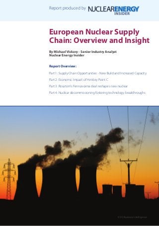 European Nuclear Supply
Chain: Overview and Insight
By Michael Vickery - Senior Industry Analyst
Nuclear Energy Insider
Report Overview:
Part 1: Supply Chain Opportunities - New Build and Increased Capacity
Part 2: Economic Impact of Hinkley Point C
Part 3: Rosatom’s Fennovoima deal reshapes new nuclear
Part 4: Nuclear decommissioning fostering technology breakthroughs
© FC Business Intelligence
Report produced by
 