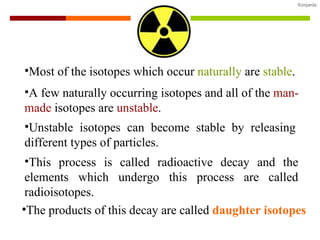 Most of the isotopes which occur  naturally  are  stable . A few naturally occurring isotopes and all of the  man-made  isotopes are  unstable . Unstable isotopes can become stable by releasing different types of particles. This process is called radioactive decay and the elements which undergo this process are called radioisotopes. The products of this decay are called  daughter isotopes 