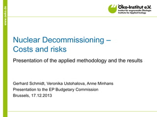 www.oeko.de

Nuclear Decommissioning –
Costs and risks
Presentation of the applied methodology and the results

Gerhard Schmidt, Veronika Ustohalova, Anne Minhans
Presentation to the EP Budgetary Commission
Brussels, 17.12.2013

 