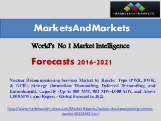 World’s No 1 Market Intelligence
Nuclear Decommissioning Services Market by Reactor Type (PWR, BWR,
& GCR), Strategy (Immediate Dismantling, Deferred Dismantling, and
Entombment), Capacity (Up to 800 MW, 801 MW-1,000 MW, and Above
1,000 MW), and Region - Global Forecast to 2021
MarketsAndMarkets
Forecasts 2016-2021
http://www.marketsandmarkets.com/Market-Reports/nuclear-decommissioning-service-
market-86234662.html
 