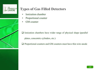 21
Types of Gas Filled Detectors
• Ionization chamber
• Proportional counter
• GM counter
 Ionization chambers have wider range of physical shape (parallel
plates, concentric cylinders, etc.)
 Proportional counters and GM counters must have thin wire anode
13
 