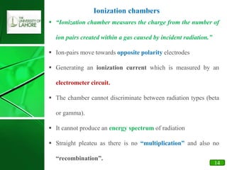 21
14
 “Ionization chamber measures the charge from the number of
ion pairs created within a gas caused by incident radiation.”
 Ion-pairs move towards opposite polarity electrodes
 Generating an ionization current which is measured by an
electrometer circuit.
 The chamber cannot discriminate between radiation types (beta
or gamma).
 It cannot produce an energy spectrum of radiation
 Straight pleateu as there is no “multiplication” and also no
“recombination”.
Ionization chambers
 