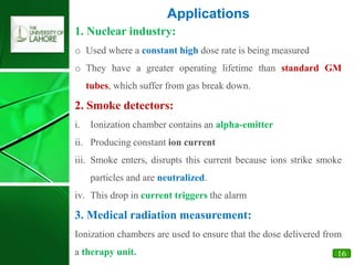16
1. Nuclear industry:
o Used where a constant high dose rate is being measured
o They have a greater operating lifetime than standard GM
tubes, which suffer from gas break down.
2. Smoke detectors:
i. Ionization chamber contains an alpha-emitter
ii. Producing constant ion current
iii. Smoke enters, disrupts this current because ions strike smoke
particles and are neutralized.
iv. This drop in current triggers the alarm
3. Medical radiation measurement:
Ionization chambers are used to ensure that the dose delivered from
a therapy unit.
Applications
 