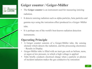 11
• The Geiger counter is an instrument used for measuring ionizing
radiation.
• It detects ionizing radiation such as alpha particles, beta particles and
gamma rays using the ionization effect produced in a Geiger–Müller
tube.
• It is perhaps one of the world's best-known radiation detection
instruments.
Geiger counter / Geiger-Müller
Operating Principle
• A Geiger counter consists of a Geiger-Müller tube, the sensing
element which detects the radiation, and the processing electronics
– Results in Display
• Geiger-Müller tube is filled with an inert gas such as helium, neon,
or argon at low pressure, to which a high voltage is applied
• Tube briefly conducts electrical charge when a particle or photon
of incident radiation makes the gas conductive by ionization
17
 