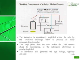 12
 The ionization is considerably amplified within the tube by
the Townsend Discharge effect to produce an easily
measured detection pulse
 This large pulse from the tube makes the G-M counter
cheap to manufacture, as the subsequent electronics is
greatly simplified.
 The electronics also generates the high voltage, typically
400–600 volts
18
 