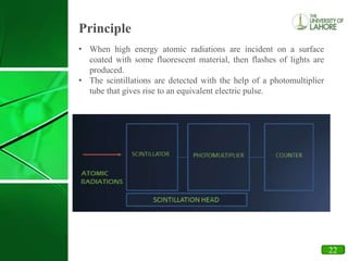 16
Principle
• When high energy atomic radiations are incident on a surface
coated with some fluorescent material, then flashes of lights are
produced.
• The scintillations are detected with the help of a photomultiplier
tube that gives rise to an equivalent electric pulse.
22
 