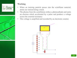 17
Working
• When an ionizing particle passes into the scintillator material,
atoms are ionized along a track.
• The photon from the scintillation strikes a photocathode and emits
an electron which accelerated by a pulse and produce a voltage
across the external resistance
• This voltage is amplified and recorded by an electronic counter.
23
 