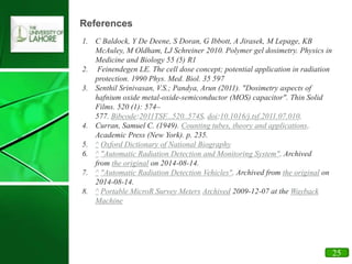 19
References
1. C Baldock, Y De Deene, S Doran, G Ibbott, A Jirasek, M Lepage, KB
McAuley, M Oldham, LJ Schreiner 2010. Polymer gel dosimetry. Physics in
Medicine and Biology 55 (5) R1
2. Feinendegen LE. The cell dose concept; potential application in radiation
protection. 1990 Phys. Med. Biol. 35 597
3. Senthil Srinivasan, V.S.; Pandya, Arun (2011). "Dosimetry aspects of
hafnium oxide metal-oxide-semiconductor (MOS) capacitor". Thin Solid
Films. 520 (1): 574–
577. Bibcode:2011TSF...520..574S. doi:10.1016/j.tsf.2011.07.010.
4. Curran, Samuel C. (1949). Counting tubes, theory and applications.
Academic Press (New York). p. 235.
5. ^ Oxford Dictionary of National Biography
6. ^ "Automatic Radiation Detection and Monitoring System". Archived
from the original on 2014-08-14.
7. ^ "Automatic Radiation Detection Vehicles". Archived from the original on
2014-08-14.
8. ^ Portable MicroR Survey Meters Archived 2009-12-07 at the Wayback
Machine
25
 