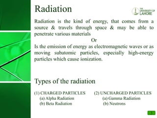 3
Radiation
Radiation is the kind of energy, that comes from a
source & travels through space & may be able to
penetrate various materials
Or
Is the emission of energy as electromagnetic waves or as
moving subatomic particles, especially high-energy
particles which cause ionization.
Types of the radiation
(1) CHARGED PARTICLES (2) UNCHARGED PARTICLES
(a) Alpha Radiation (a) Gamma Radiation
(b) Beta Radiation (b) Neutrons
 